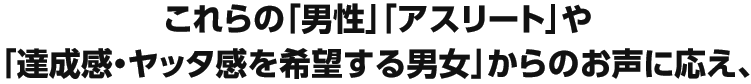 これらの「男性」「アスリート」や「達成感・ヤッタ感」を希望する男女からのお声に応え、